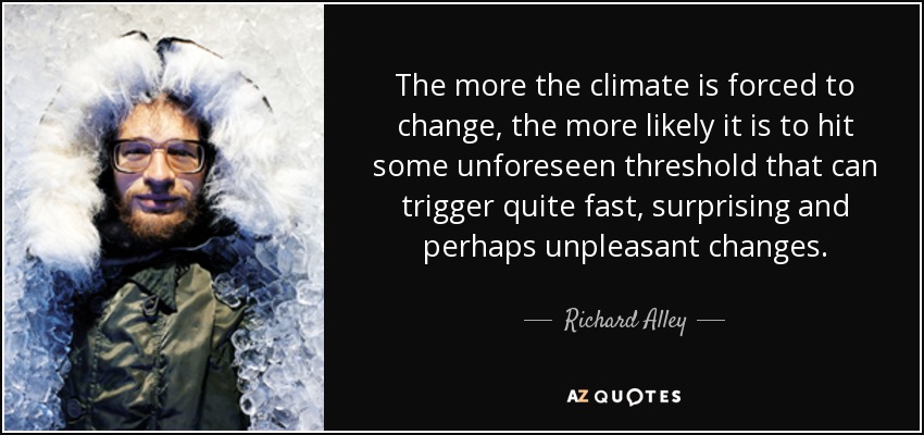 The more the climate is forced to change, the more likely it is to hit some unforeseen threshold that can trigger quite fast, surprising and perhaps unpleasant changes. - Richard Alley