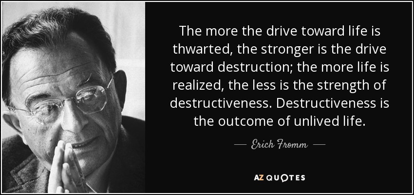 The more the drive toward life is thwarted, the stronger is the drive toward destruction; the more life is realized, the less is the strength of destructiveness. Destructiveness is the outcome of unlived life. - Erich Fromm