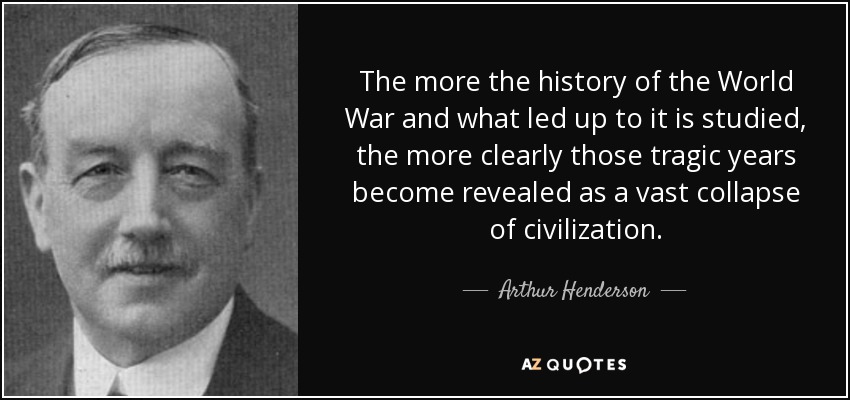The more the history of the World War and what led up to it is studied, the more clearly those tragic years become revealed as a vast collapse of civilization. - Arthur Henderson