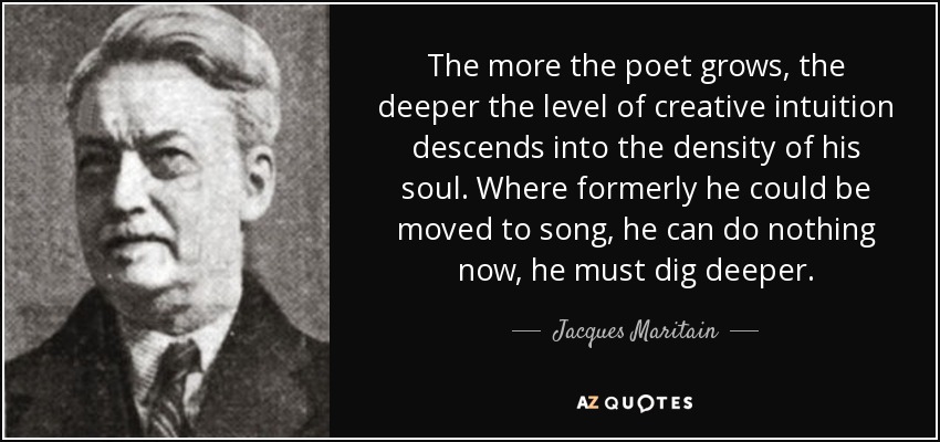 The more the poet grows, the deeper the level of creative intuition descends into the density of his soul. Where formerly he could be moved to song, he can do nothing now, he must dig deeper. - Jacques Maritain