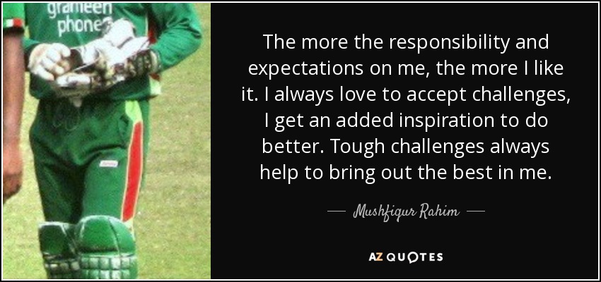 The more the responsibility and expectations on me, the more I like it. I always love to accept challenges, I get an added inspiration to do better. Tough challenges always help to bring out the best in me. - Mushfiqur Rahim