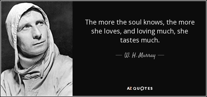 The more the soul knows, the more she loves, and loving much, she tastes much. - W. H. Murray