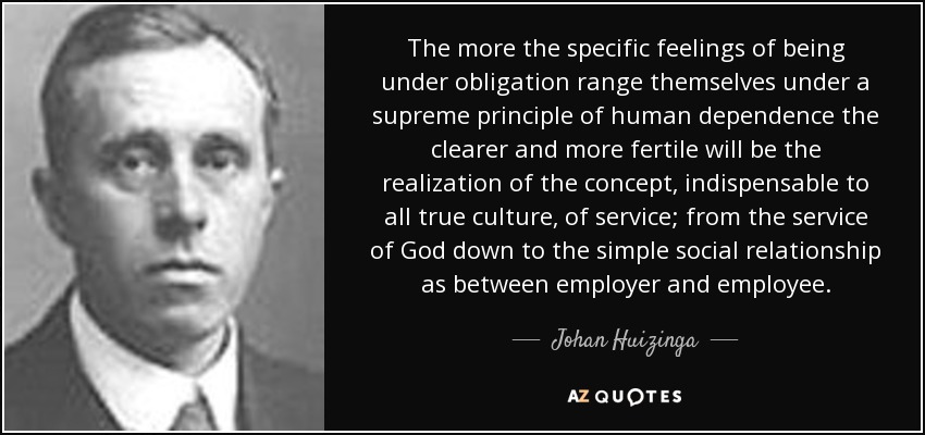 The more the specific feelings of being under obligation range themselves under a supreme principle of human dependence the clearer and more fertile will be the realization of the concept, indispensable to all true culture, of service; from the service of God down to the simple social relationship as between employer and employee. - Johan Huizinga