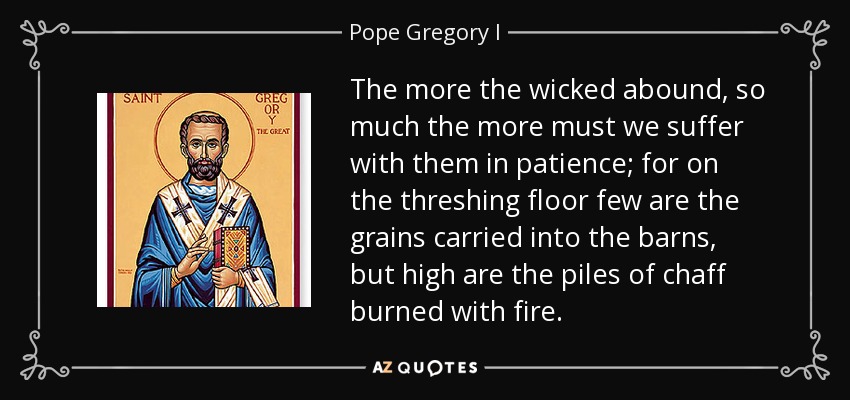 The more the wicked abound, so much the more must we suffer with them in patience; for on the threshing floor few are the grains carried into the barns, but high are the piles of chaff burned with fire. - Pope Gregory I