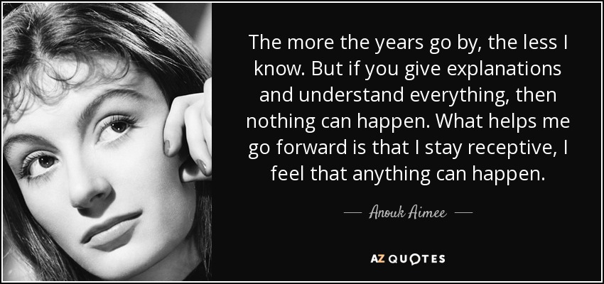 The more the years go by, the less I know. But if you give explanations and understand everything, then nothing can happen. What helps me go forward is that I stay receptive, I feel that anything can happen. - Anouk Aimee