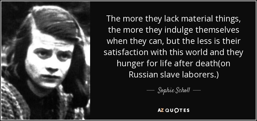 The more they lack material things, the more they indulge themselves when they can, but the less is their satisfaction with this world and they hunger for life after death(on Russian slave laborers.) - Sophie Scholl