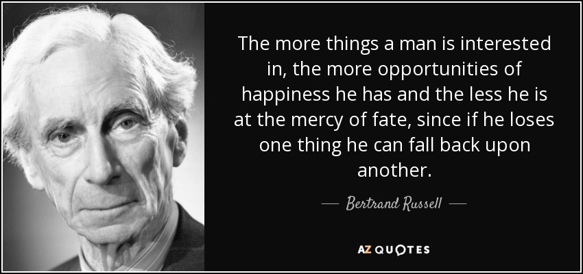 The more things a man is interested in, the more opportunities of happiness he has and the less he is at the mercy of fate, since if he loses one thing he can fall back upon another. - Bertrand Russell