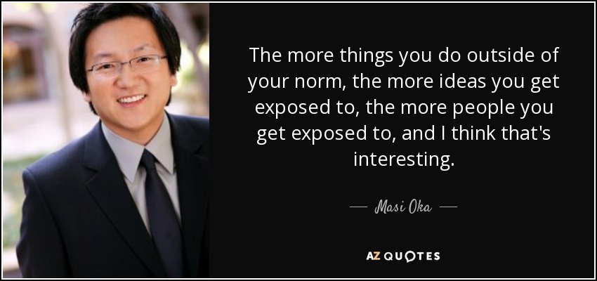 The more things you do outside of your norm, the more ideas you get exposed to, the more people you get exposed to, and I think that's interesting. - Masi Oka