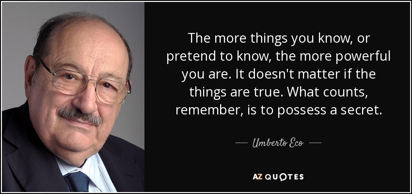 The more things you know, or pretend to know, the more powerful you are. It doesn't matter if the things are true. What counts, remember, is to possess a secret. - Umberto Eco
