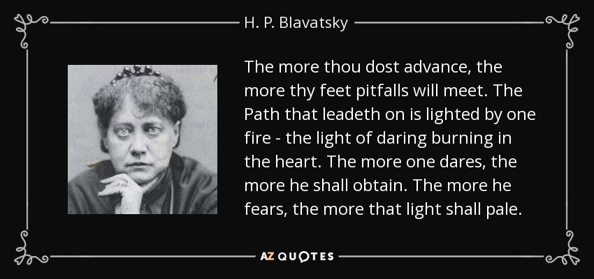The more thou dost advance, the more thy feet pitfalls will meet. The Path that leadeth on is lighted by one fire - the light of daring burning in the heart. The more one dares, the more he shall obtain. The more he fears, the more that light shall pale. - H. P. Blavatsky