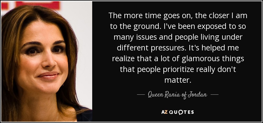 The more time goes on, the closer I am to the ground. I've been exposed to so many issues and people living under different pressures. It's helped me realize that a lot of glamorous things that people prioritize really don't matter. - Queen Rania of Jordan