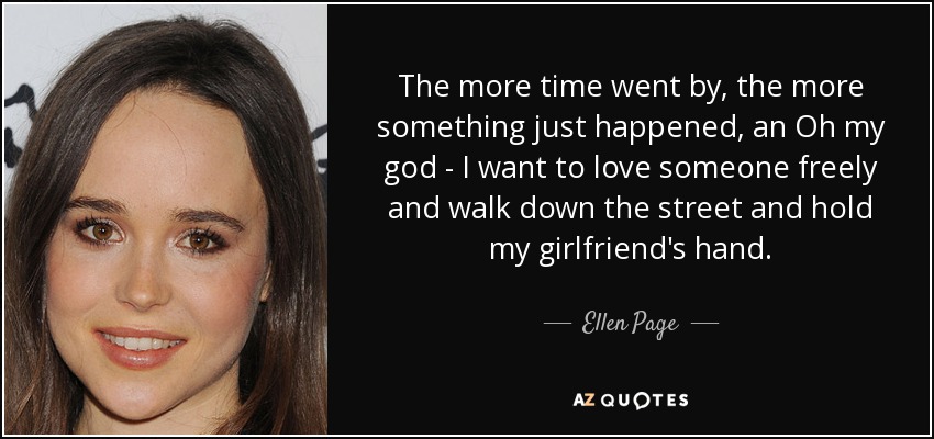 The more time went by, the more something just happened, an Oh my god - I want to love someone freely and walk down the street and hold my girlfriend's hand. - Ellen Page