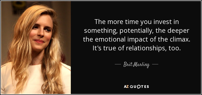 The more time you invest in something, potentially, the deeper the emotional impact of the climax. It's true of relationships, too. - Brit Marling