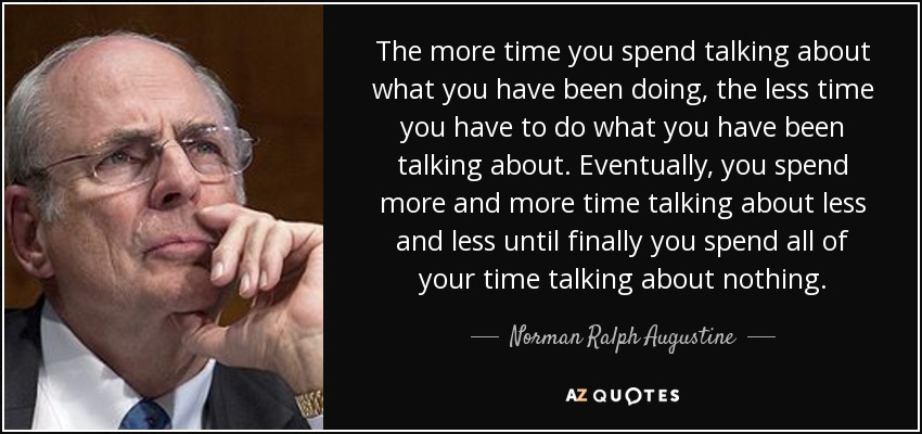 The more time you spend talking about what you have been doing, the less time you have to do what you have been talking about. Eventually, you spend more and more time talking about less and less until finally you spend all of your time talking about nothing. - Norman Ralph Augustine