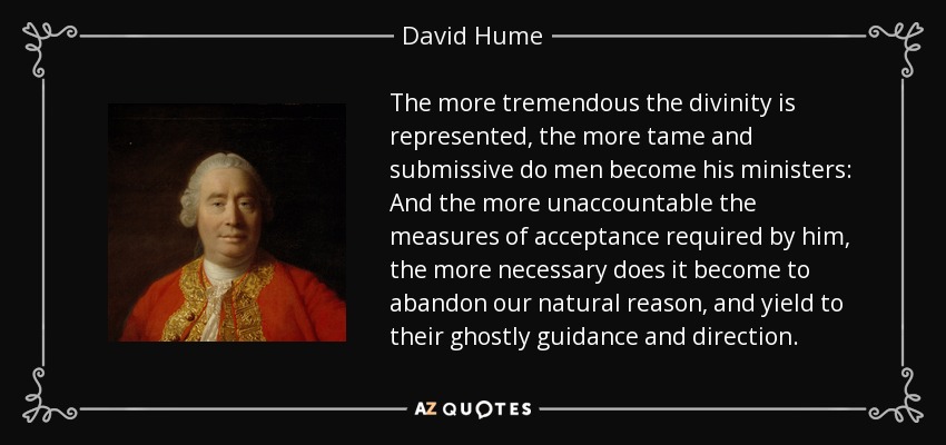 The more tremendous the divinity is represented, the more tame and submissive do men become his ministers: And the more unaccountable the measures of acceptance required by him, the more necessary does it become to abandon our natural reason, and yield to their ghostly guidance and direction. - David Hume