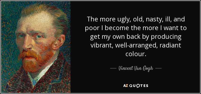 The more ugly, old, nasty, ill, and poor I become the more I want to get my own back by producing vibrant, well-arranged, radiant colour. - Vincent Van Gogh