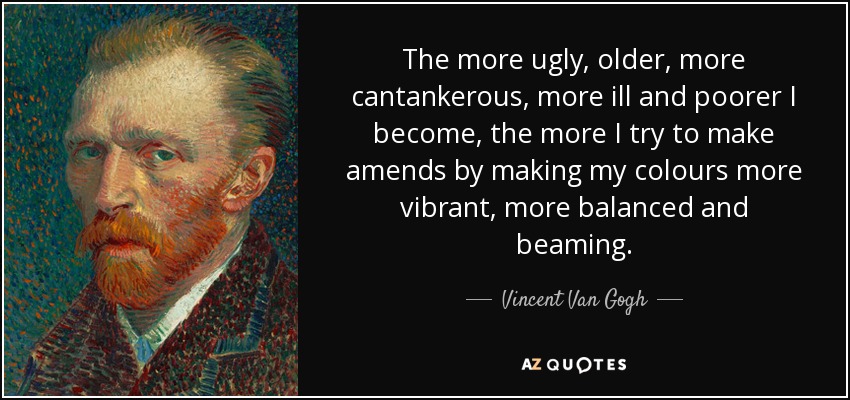 The more ugly, older, more cantankerous, more ill and poorer I become, the more I try to make amends by making my colours more vibrant, more balanced and beaming. - Vincent Van Gogh