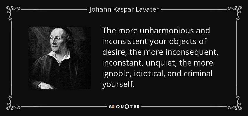 The more unharmonious and inconsistent your objects of desire, the more inconsequent, inconstant, unquiet, the more ignoble, idiotical, and criminal yourself. - Johann Kaspar Lavater