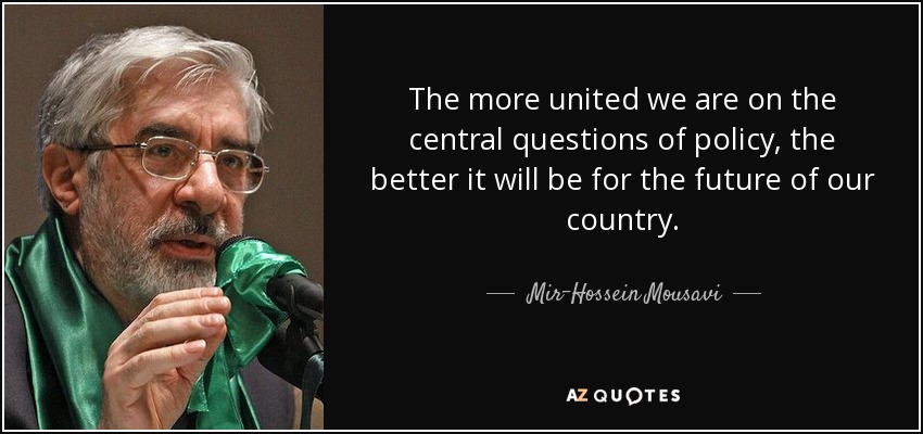 The more united we are on the central questions of policy, the better it will be for the future of our country. - Mir-Hossein Mousavi