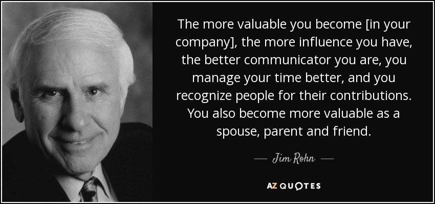 The more valuable you become [in your company], the more influence you have, the better communicator you are, you manage your time better, and you recognize people for their contributions. You also become more valuable as a spouse, parent and friend. - Jim Rohn