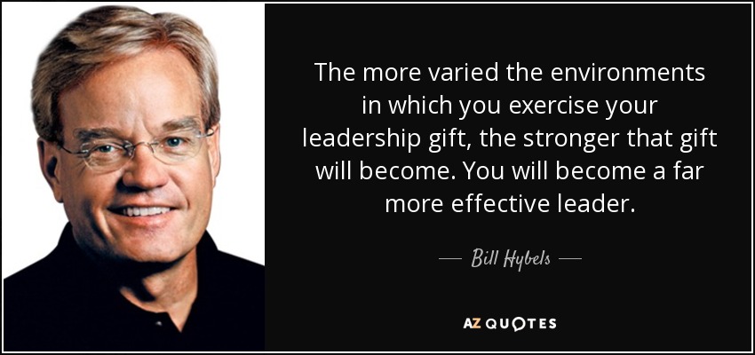 The more varied the environments in which you exercise your leadership gift, the stronger that gift will become. You will become a far more effective leader. - Bill Hybels