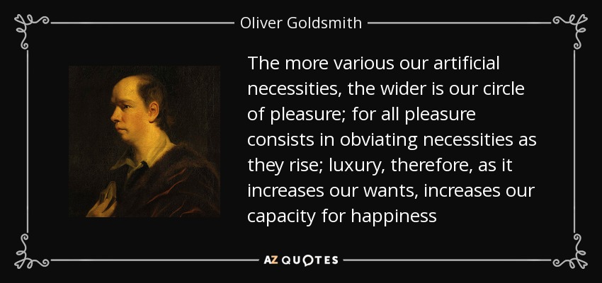 The more various our artificial necessities, the wider is our circle of pleasure; for all pleasure consists in obviating necessities as they rise; luxury, therefore, as it increases our wants, increases our capacity for happiness - Oliver Goldsmith
