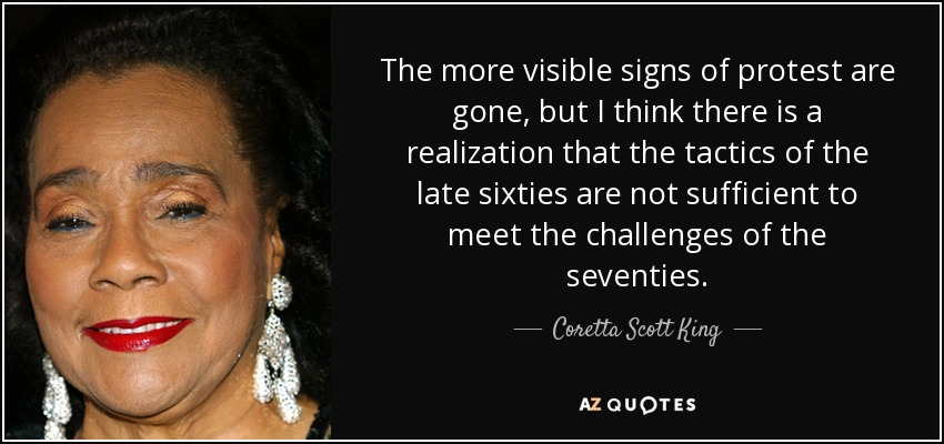 The more visible signs of protest are gone, but I think there is a realization that the tactics of the late sixties are not sufficient to meet the challenges of the seventies. - Coretta Scott King