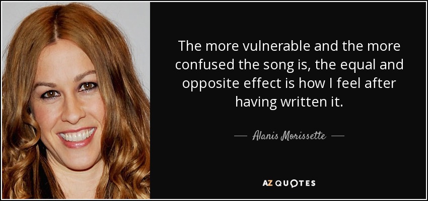 The more vulnerable and the more confused the song is, the equal and opposite effect is how I feel after having written it. - Alanis Morissette