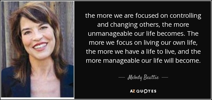 the more we are focused on controlling and changing others, the more unmanageable our life becomes. The more we focus on living our own life, the more we have a life to live, and the more manageable our life will become. - Melody Beattie