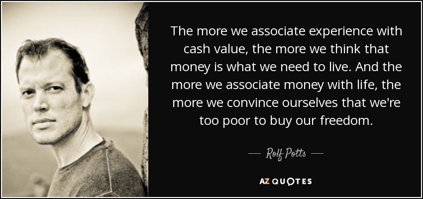 The more we associate experience with cash value, the more we think that money is what we need to live. And the more we associate money with life, the more we convince ourselves that we're too poor to buy our freedom. - Rolf Potts