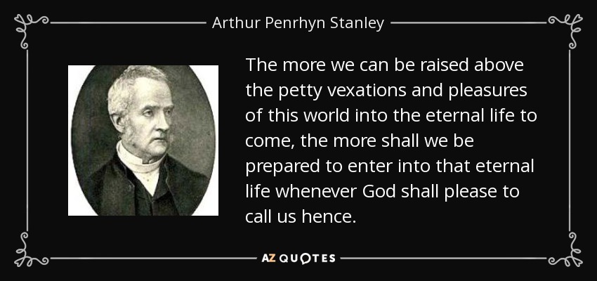 The more we can be raised above the petty vexations and pleasures of this world into the eternal life to come, the more shall we be prepared to enter into that eternal life whenever God shall please to call us hence. - Arthur Penrhyn Stanley