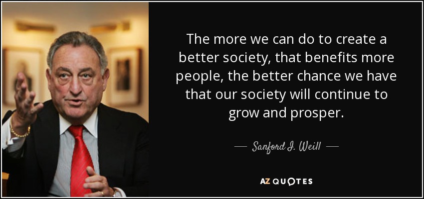 The more we can do to create a better society, that benefits more people, the better chance we have that our society will continue to grow and prosper. - Sanford I. Weill