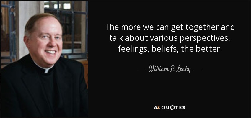 The more we can get together and talk about various perspectives, feelings, beliefs, the better. - William P. Leahy