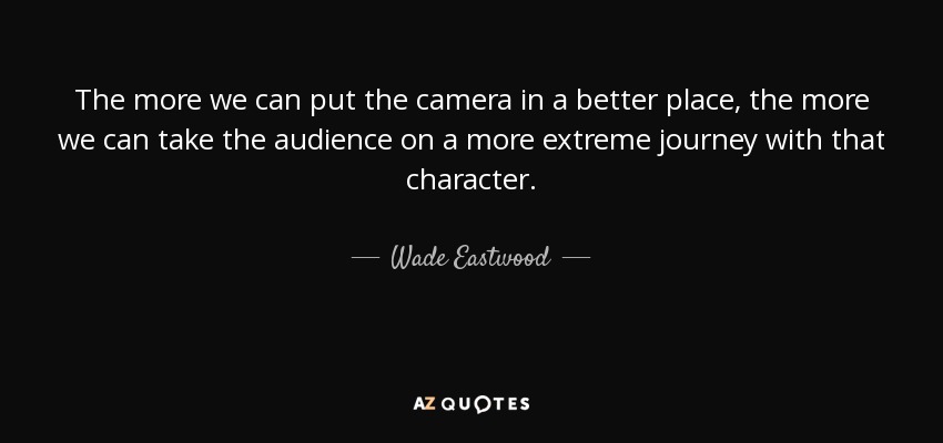 The more we can put the camera in a better place, the more we can take the audience on a more extreme journey with that character. - Wade Eastwood