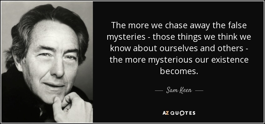 The more we chase away the false mysteries - those things we think we know about ourselves and others - the more mysterious our existence becomes. - Sam Keen