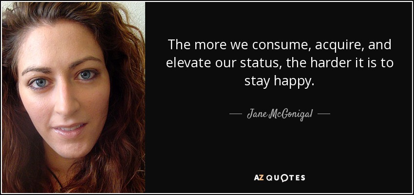The more we consume, acquire, and elevate our status, the harder it is to stay happy. - Jane McGonigal