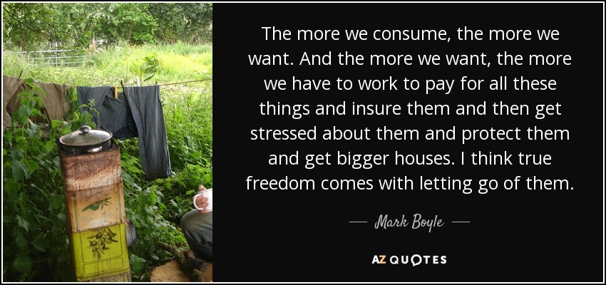 The more we consume, the more we want. And the more we want, the more we have to work to pay for all these things and insure them and then get stressed about them and protect them and get bigger houses. I think true freedom comes with letting go of them. - Mark Boyle