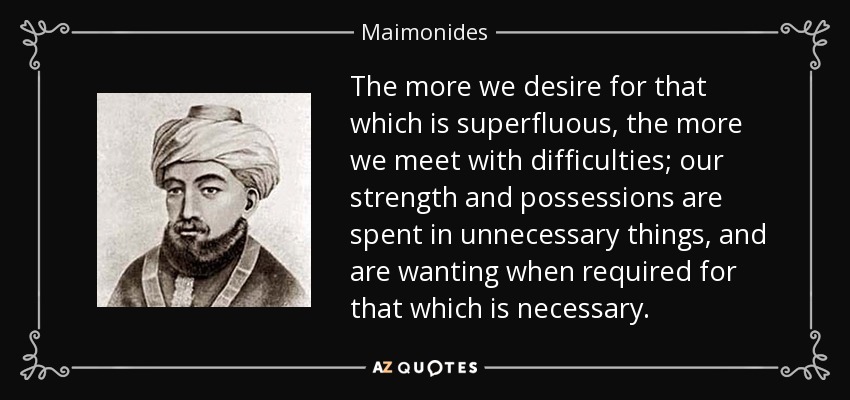 The more we desire for that which is superfluous, the more we meet with difficulties; our strength and possessions are spent in unnecessary things, and are wanting when required for that which is necessary. - Maimonides