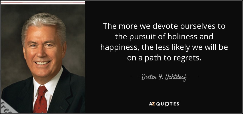 The more we devote ourselves to the pursuit of holiness and happiness, the less likely we will be on a path to regrets. - Dieter F. Uchtdorf