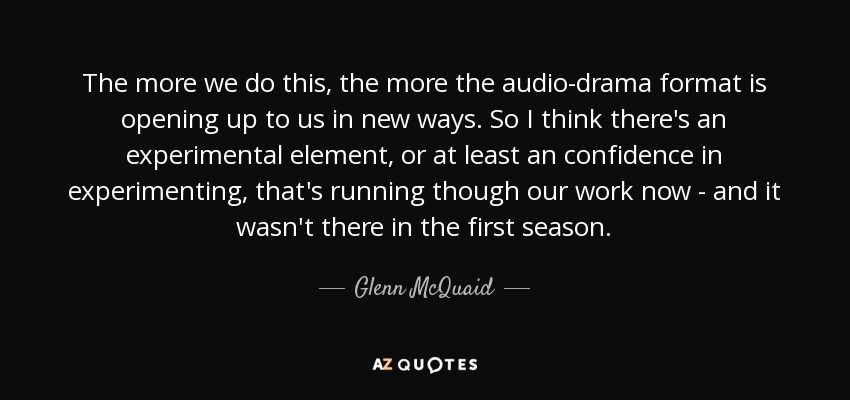 The more we do this, the more the audio-drama format is opening up to us in new ways. So I think there's an experimental element, or at least an confidence in experimenting, that's running though our work now - and it wasn't there in the first season. - Glenn McQuaid