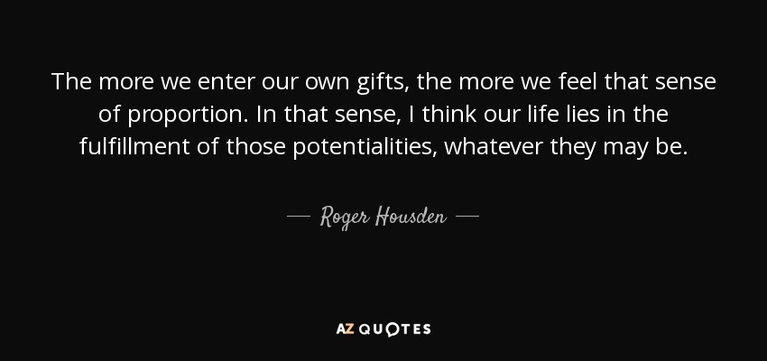 The more we enter our own gifts, the more we feel that sense of proportion. In that sense, I think our life lies in the fulfillment of those potentialities, whatever they may be. - Roger Housden