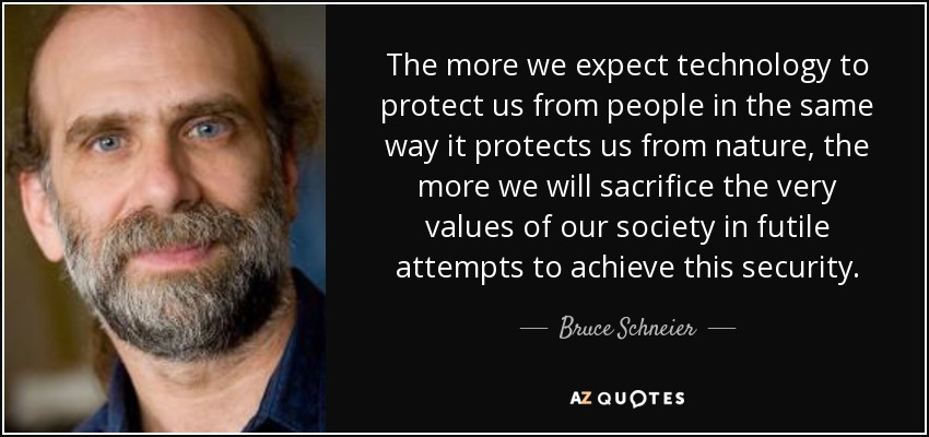 The more we expect technology to protect us from people in the same way it protects us from nature, the more we will sacrifice the very values of our society in futile attempts to achieve this security. - Bruce Schneier