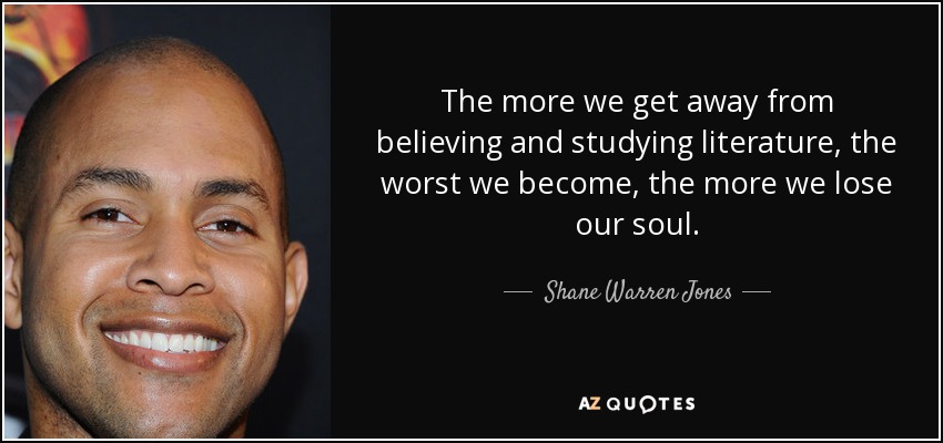The more we get away from believing and studying literature, the worst we become, the more we lose our soul. - Shane Warren Jones