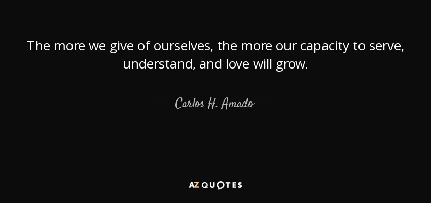 The more we give of ourselves, the more our capacity to serve, understand, and love will grow. - Carlos H. Amado
