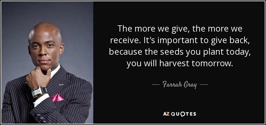 The more we give, the more we receive. It's important to give back, because the seeds you plant today, you will harvest tomorrow. - Farrah Gray