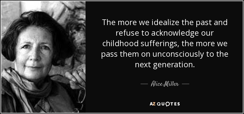 The more we idealize the past and refuse to acknowledge our childhood sufferings, the more we pass them on unconsciously to the next generation. - Alice Miller