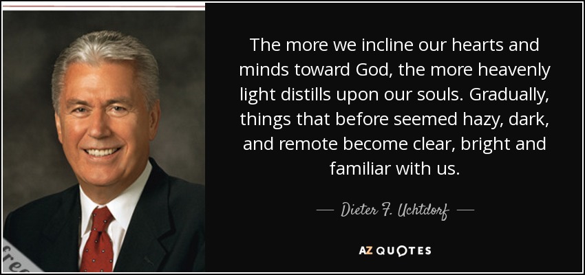 The more we incline our hearts and minds toward God, the more heavenly light distills upon our souls. Gradually, things that before seemed hazy, dark, and remote become clear, bright and familiar with us. - Dieter F. Uchtdorf