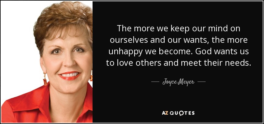 The more we keep our mind on ourselves and our wants, the more unhappy we become. God wants us to love others and meet their needs. - Joyce Meyer