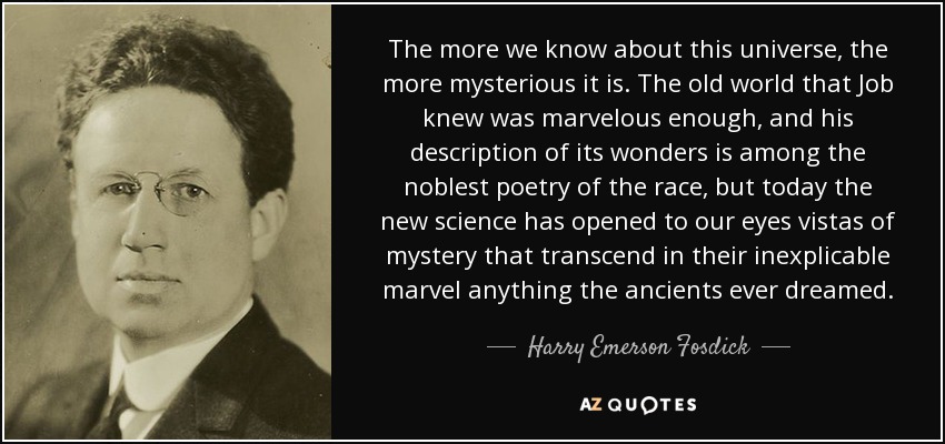 The more we know about this universe, the more mysterious it is. The old world that Job knew was marvelous enough, and his description of its wonders is among the noblest poetry of the race, but today the new science has opened to our eyes vistas of mystery that transcend in their inexplicable marvel anything the ancients ever dreamed. - Harry Emerson Fosdick