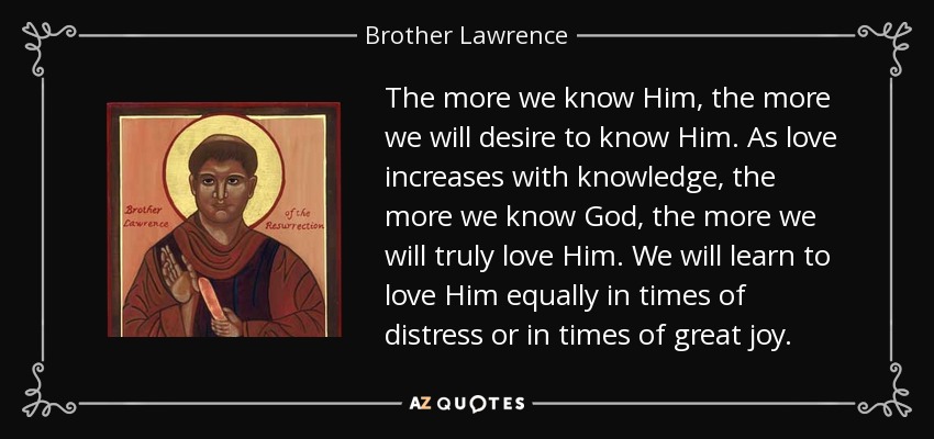 The more we know Him, the more we will desire to know Him. As love increases with knowledge, the more we know God, the more we will truly love Him. We will learn to love Him equally in times of distress or in times of great joy. - Brother Lawrence